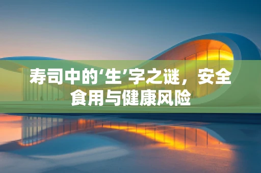 寿司中的‘生’字之谜，安全食用与健康风险