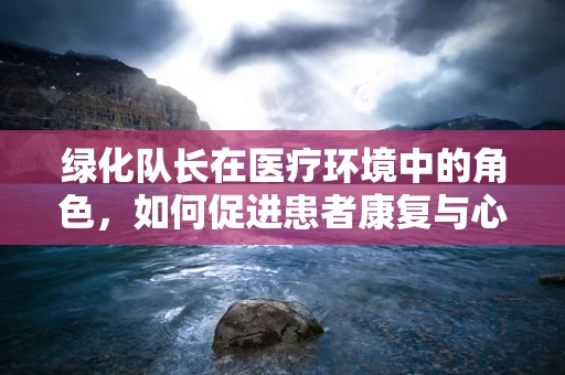 绿化队长在医疗环境中的角色，如何促进患者康复与心理健康？