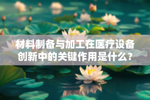 材料制备与加工在医疗设备创新中的关键作用是什么？