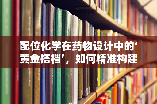 配位化学在药物设计中的‘黄金搭档’，如何精准构建药物与金属离子的相互作用？
