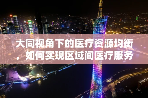 大同视角下的医疗资源均衡，如何实现区域间医疗服务的‘大同’？