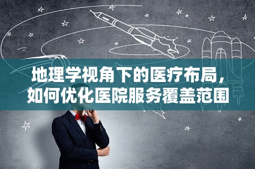 地理学视角下的医疗布局，如何优化医院服务覆盖范围？