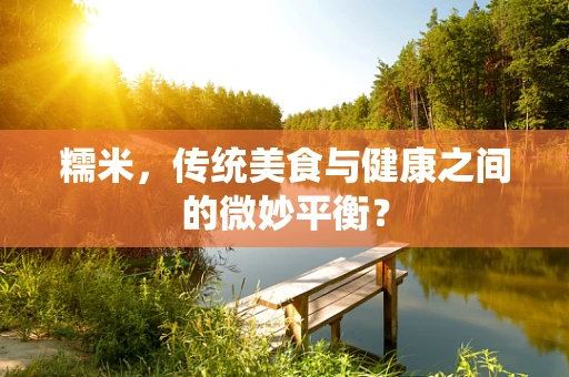 糯米，传统美食与健康之间的微妙平衡？