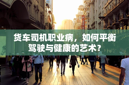 货车司机职业病，如何平衡驾驶与健康的艺术？