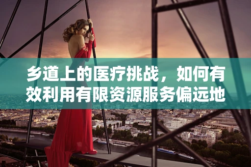 乡道上的医疗挑战，如何有效利用有限资源服务偏远地区？