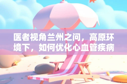 医者视角兰州之问，高原环境下，如何优化心血管疾病患者的急救策略？