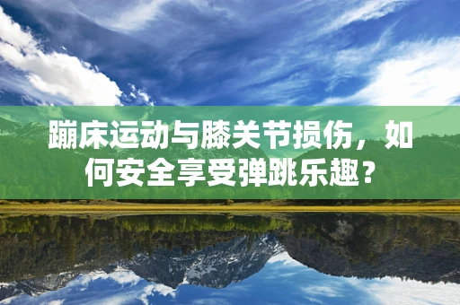 蹦床运动与膝关节损伤，如何安全享受弹跳乐趣？