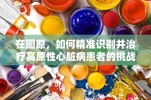 在固原，如何精准识别并治疗高原性心脏病患者的挑战？