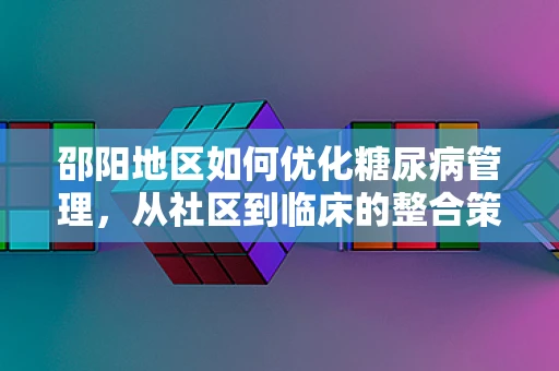 邵阳地区如何优化糖尿病管理，从社区到临床的整合策略
