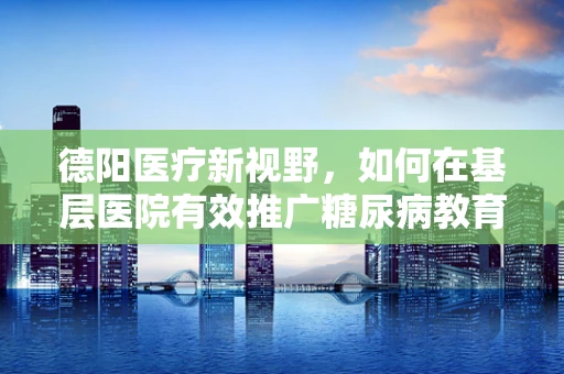 德阳医疗新视野，如何在基层医院有效推广糖尿病教育？