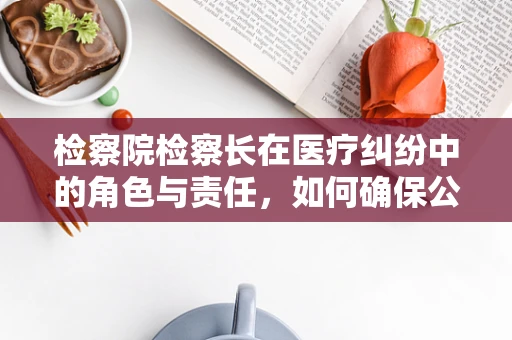 检察院检察长在医疗纠纷中的角色与责任，如何确保公正与专业？