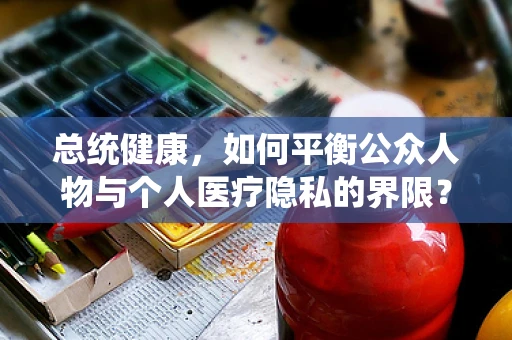 总统健康，如何平衡公众人物与个人医疗隐私的界限？