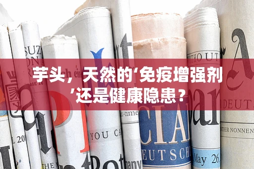 芋头，天然的‘免疫增强剂’还是健康隐患？