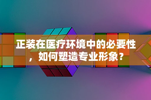 正装在医疗环境中的必要性，如何塑造专业形象？