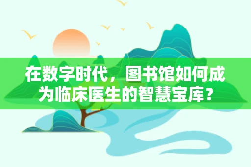 在数字时代，图书馆如何成为临床医生的智慧宝库？