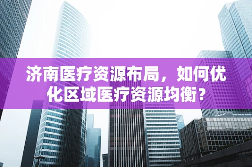 济南医疗资源布局，如何优化区域医疗资源均衡？