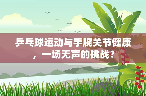 乒乓球运动与手腕关节健康，一场无声的挑战？