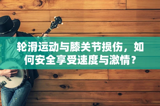 轮滑运动与膝关节损伤，如何安全享受速度与激情？