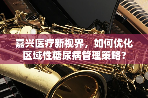 嘉兴医疗新视界，如何优化区域性糖尿病管理策略？