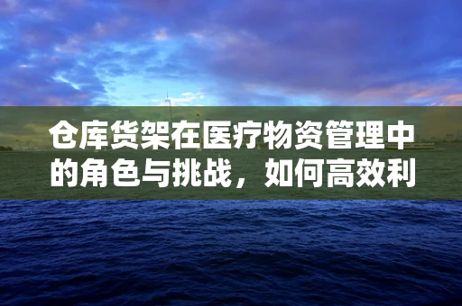 仓库货架在医疗物资管理中的角色与挑战，如何高效利用？