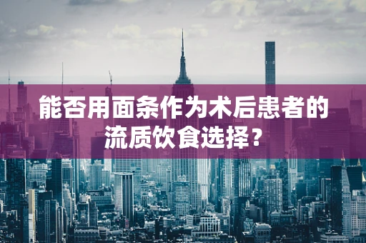 能否用面条作为术后患者的流质饮食选择？