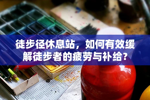 徒步径休息站，如何有效缓解徒步者的疲劳与补给？
