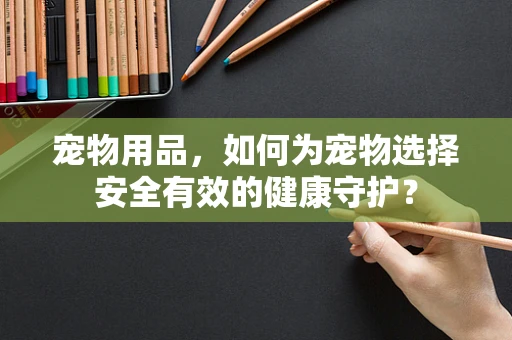 宠物用品，如何为宠物选择安全有效的健康守护？