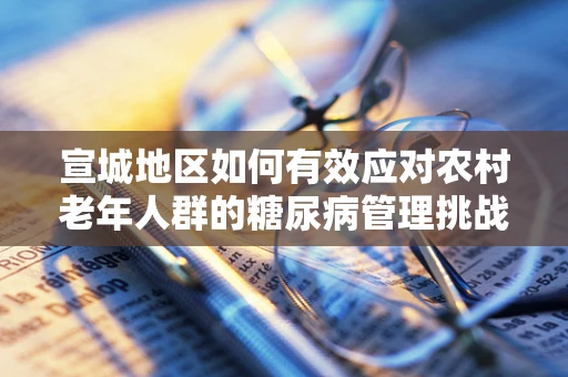宣城地区如何有效应对农村老年人群的糖尿病管理挑战？
