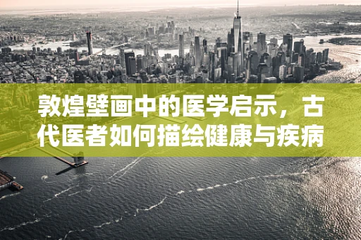 敦煌壁画中的医学启示，古代医者如何描绘健康与疾病？