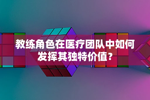 教练角色在医疗团队中如何发挥其独特价值？