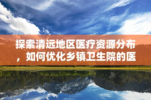 探索清远地区医疗资源分布，如何优化乡镇卫生院的医疗服务能力？