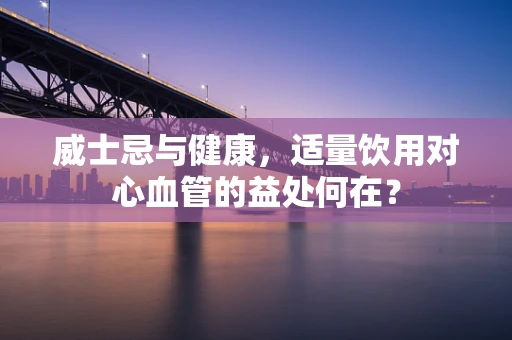 威士忌与健康，适量饮用对心血管的益处何在？
