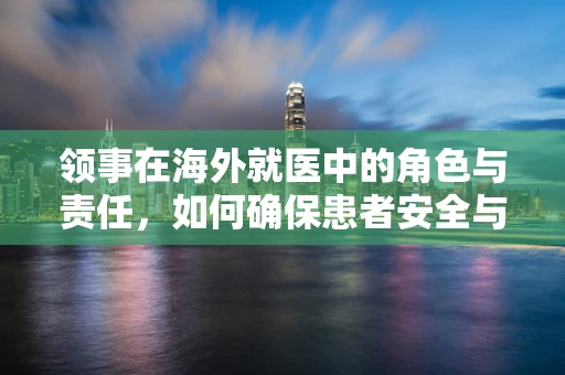 领事在海外就医中的角色与责任，如何确保患者安全与信息准确？