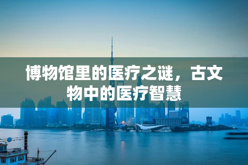 博物馆里的医疗之谜，古文物中的医疗智慧