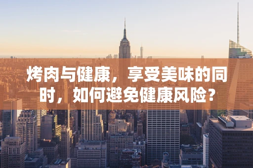 烤肉与健康，享受美味的同时，如何避免健康风险？