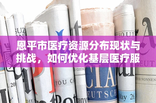 恩平市医疗资源分布现状与挑战，如何优化基层医疗服务？