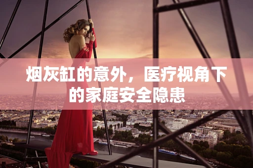烟灰缸的意外，医疗视角下的家庭安全隐患