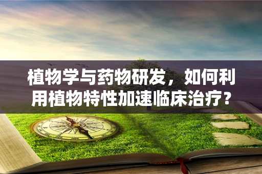 植物学与药物研发，如何利用植物特性加速临床治疗？