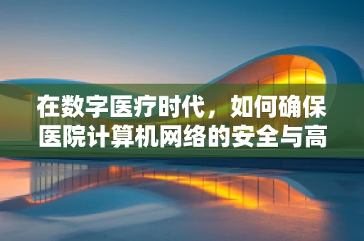 在数字医疗时代，如何确保医院计算机网络的安全与高效？