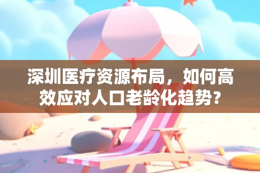 深圳医疗资源布局，如何高效应对人口老龄化趋势？
