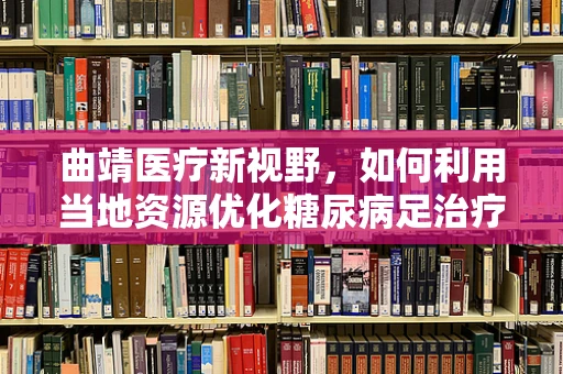 曲靖医疗新视野，如何利用当地资源优化糖尿病足治疗？