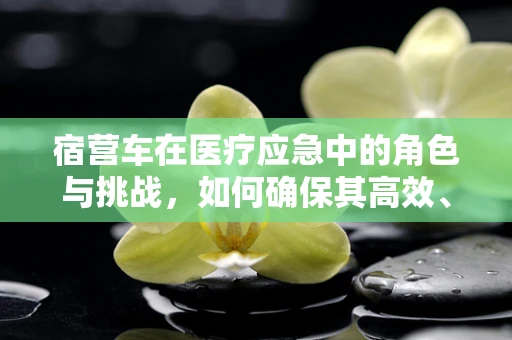 宿营车在医疗应急中的角色与挑战，如何确保其高效、安全地服务于前线？