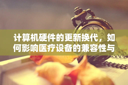 计算机硬件的更新换代，如何影响医疗设备的兼容性与效率？