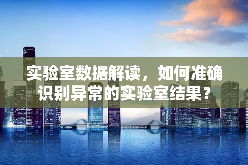 实验室数据解读，如何准确识别异常的实验室结果？