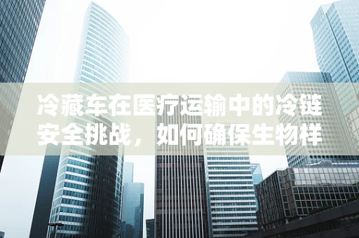 冷藏车在医疗运输中的冷链安全挑战，如何确保生物样本的稳定与安全？