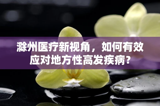 滁州医疗新视角，如何有效应对地方性高发疾病？