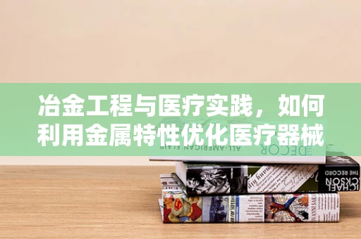 冶金工程与医疗实践，如何利用金属特性优化医疗器械？