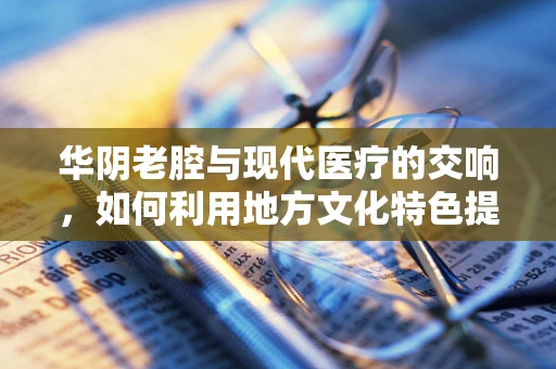 华阴老腔与现代医疗的交响，如何利用地方文化特色提升基层医疗体验？