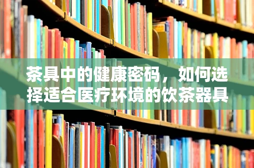 茶具中的健康密码，如何选择适合医疗环境的饮茶器具？