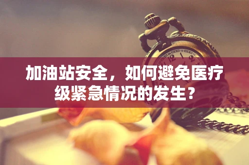 加油站安全，如何避免医疗级紧急情况的发生？